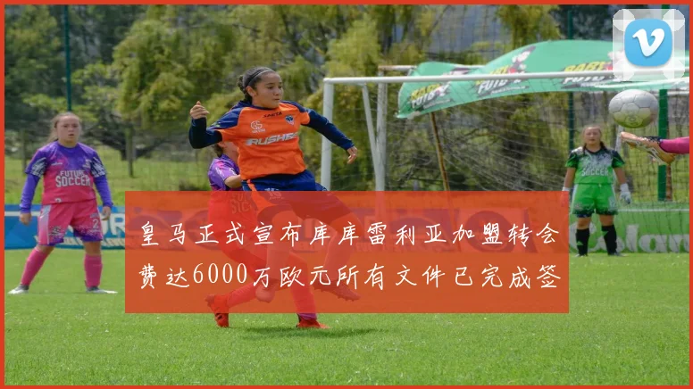 皇马正式宣布库库雷利亚加盟转会费达6000万欧元所有文件已完成签署