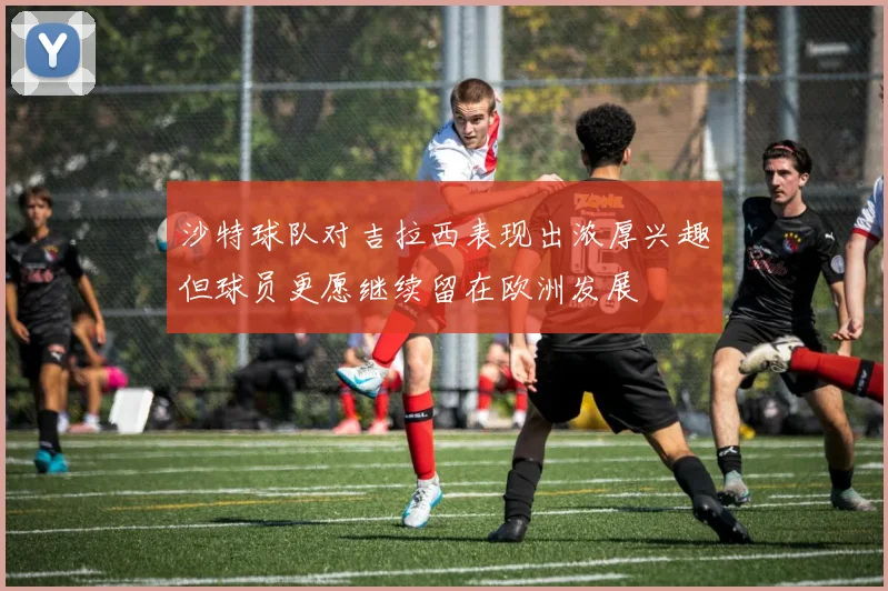 沙特球队对吉拉西表现出浓厚兴趣但球员更愿继续留在欧洲发展
