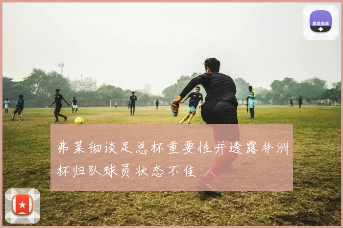 弗莱彻谈足总杯重要性并透露非洲杯归队球员状态不佳