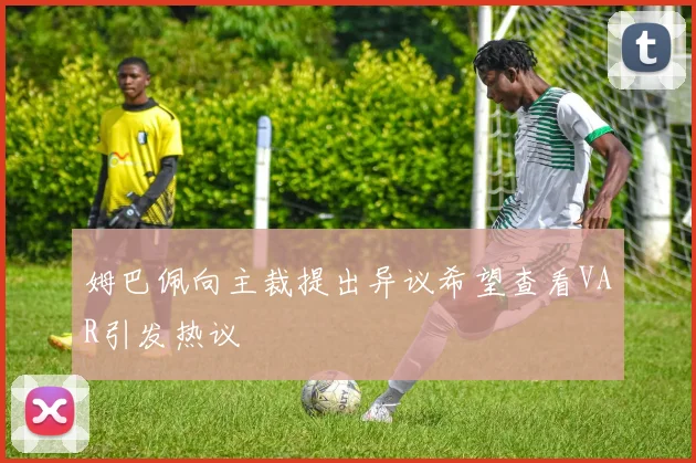 姆巴佩向主裁提出异议希望查看VAR引发热议
