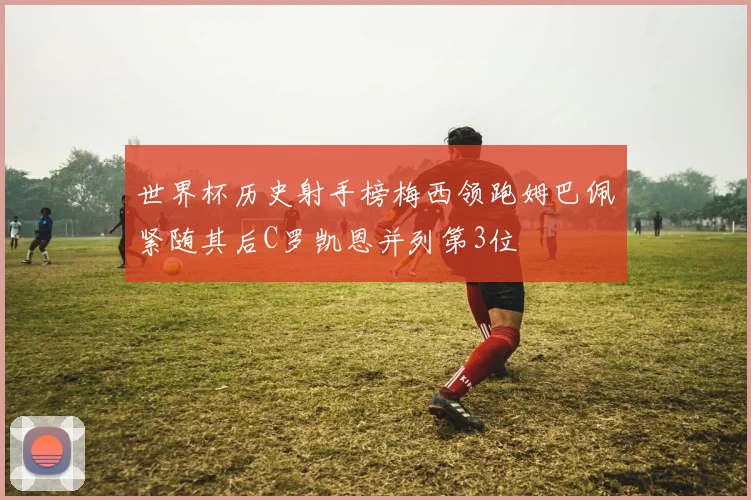 世界杯历史射手榜梅西领跑姆巴佩紧随其后C罗凯恩并列第3位