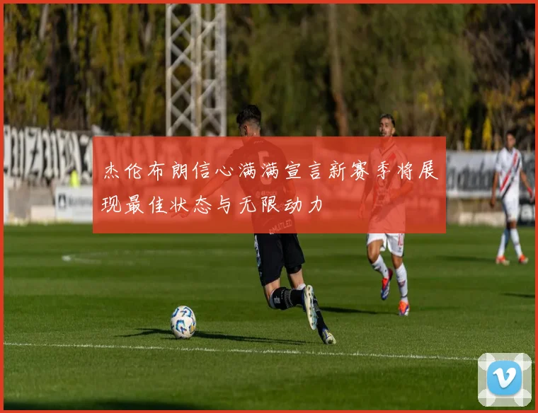 杰伦布朗信心满满宣言新赛季将展现最佳状态与无限动力
