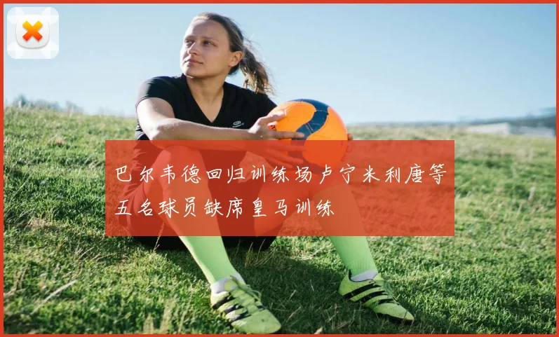 巴尔韦德回归训练场卢宁米利唐等五名球员缺席皇马训练
