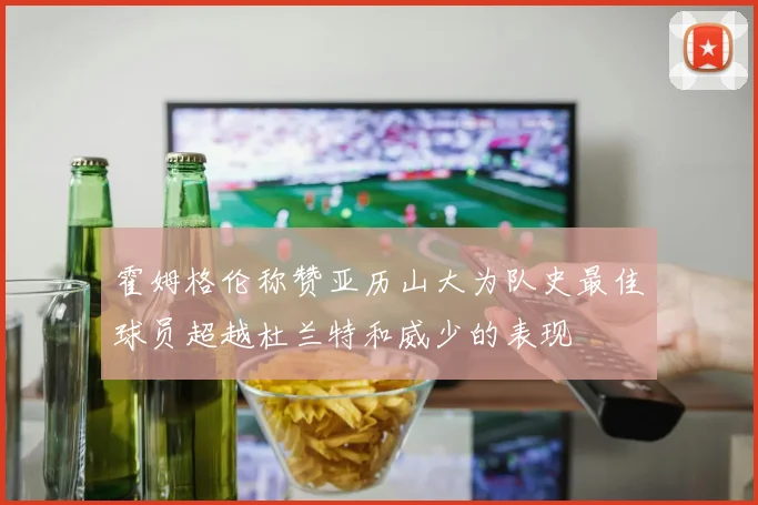 霍姆格伦称赞亚历山大为队史最佳球员超越杜兰特和威少的表现
