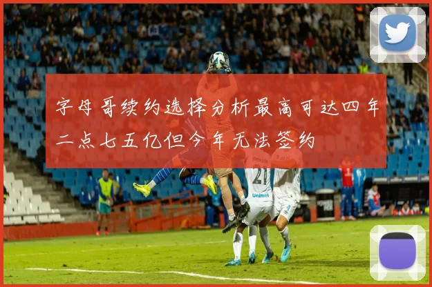 字母哥续约选择分析最高可达四年二点七五亿但今年无法签约